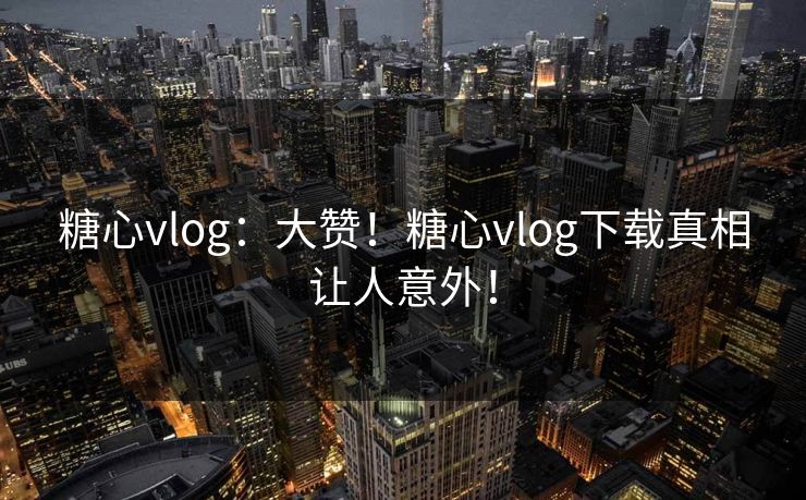 糖心vlog：大赞！糖心vlog下载真相让人意外！