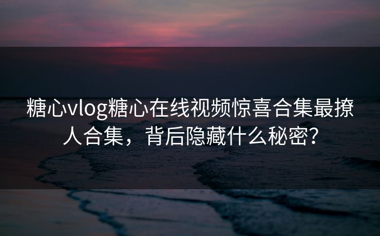 糖心vlog糖心在线视频惊喜合集最撩人合集，背后隐藏什么秘密？