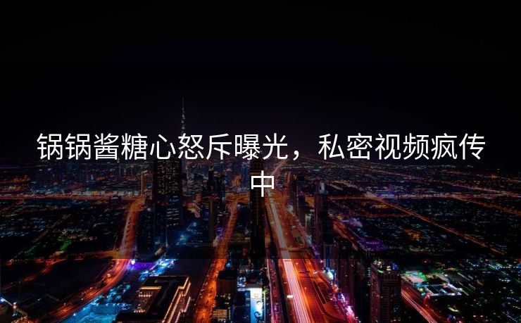 锅锅酱糖心怒斥曝光，私密视频疯传中