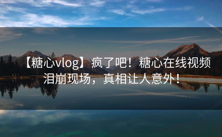 【糖心vlog】疯了吧！糖心在线视频泪崩现场，真相让人意外！