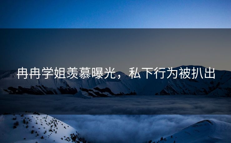 冉冉学姐羡慕曝光，私下行为被扒出