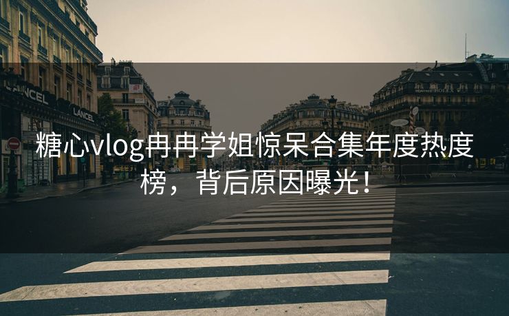 糖心vlog冉冉学姐惊呆合集年度热度榜，背后原因曝光！