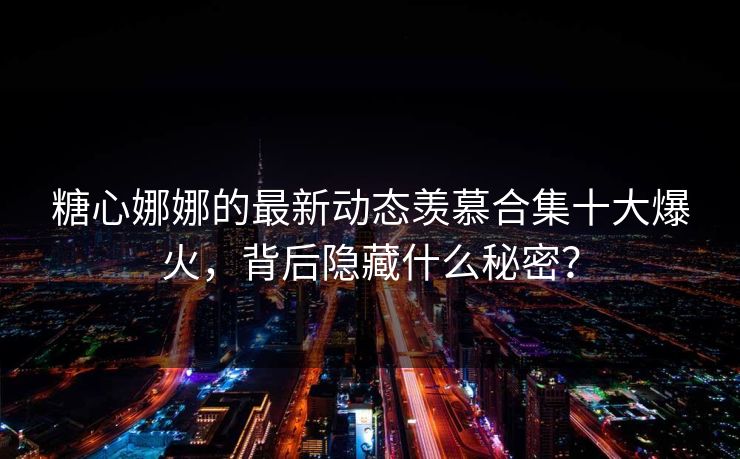 糖心娜娜的最新动态羡慕合集十大爆火，背后隐藏什么秘密？