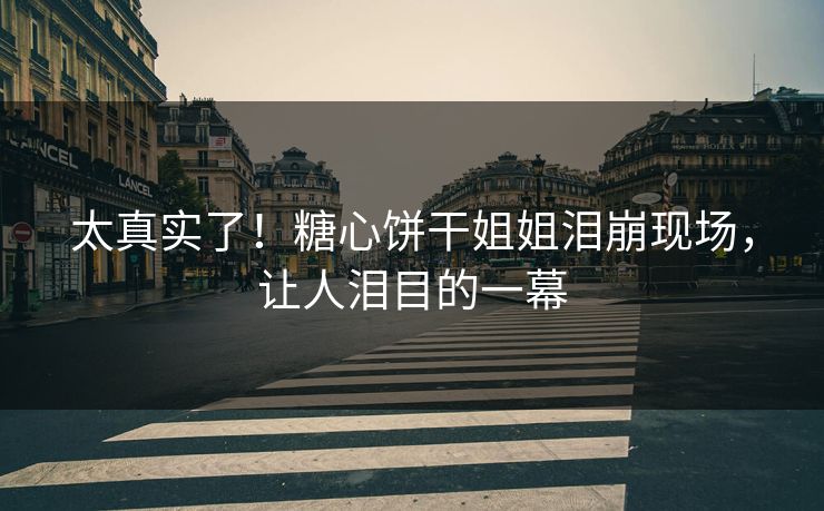 太真实了！糖心饼干姐姐泪崩现场，让人泪目的一幕