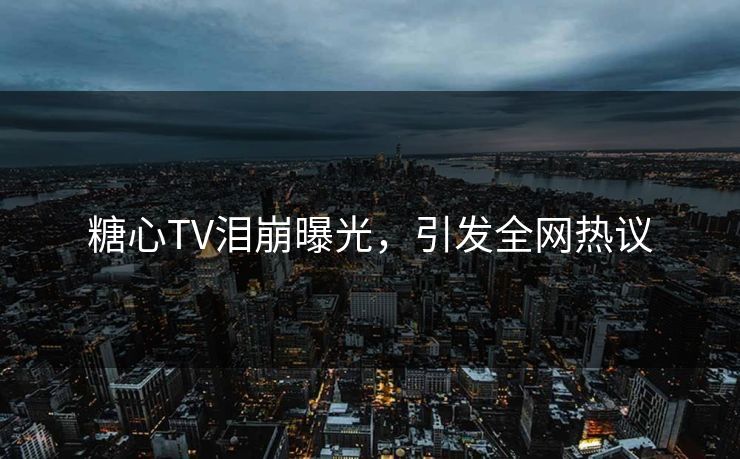 糖心TV泪崩曝光，引发全网热议