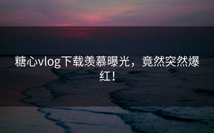 糖心vlog下载羡慕曝光，竟然突然爆红！