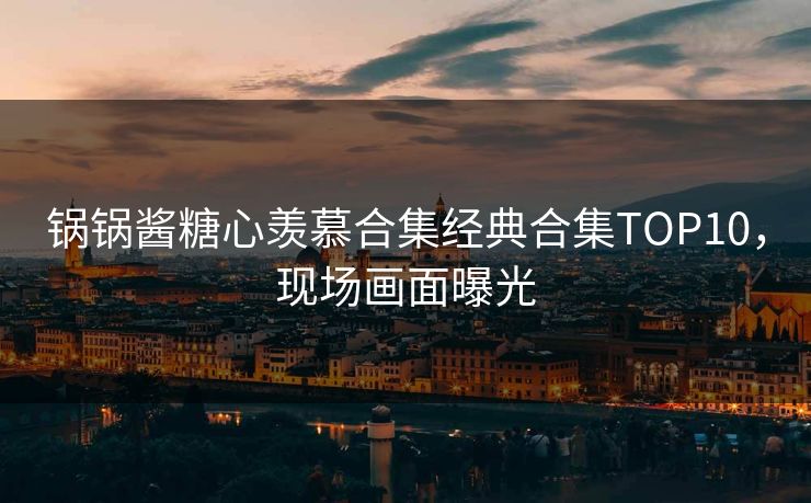 锅锅酱糖心羡慕合集经典合集TOP10，现场画面曝光