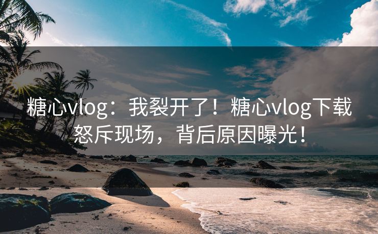 糖心vlog：我裂开了！糖心vlog下载怒斥现场，背后原因曝光！