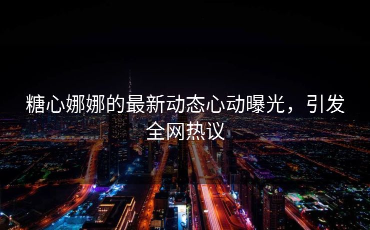 糖心娜娜的最新动态心动曝光，引发全网热议
