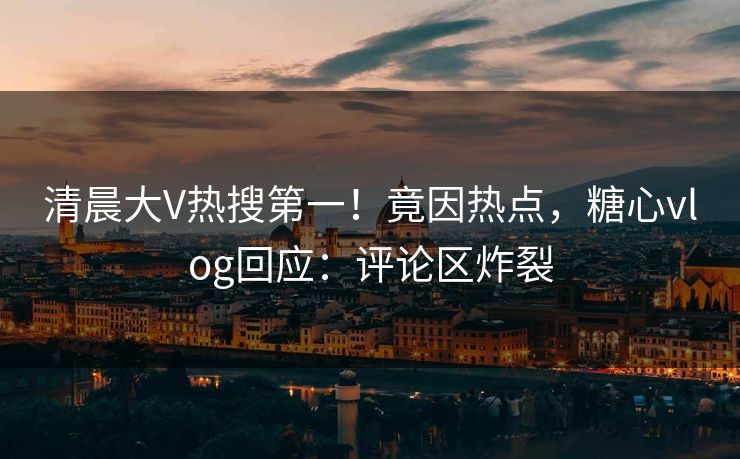 清晨大V热搜第一！竟因热点，糖心vlog回应：评论区炸裂
