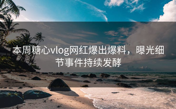 本周糖心vlog网红爆出爆料，曝光细节事件持续发酵