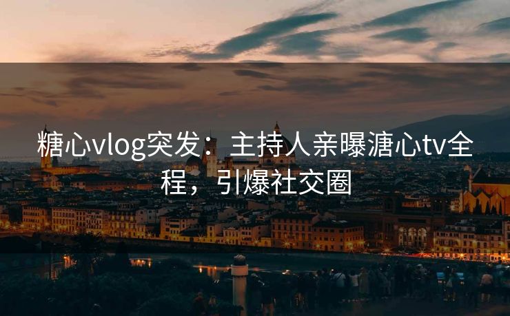 糖心vlog突发：主持人亲曝溏心tv全程，引爆社交圈