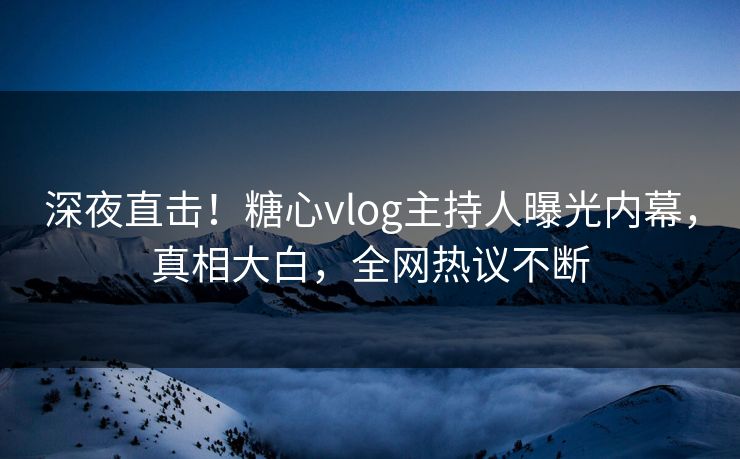 深夜直击！糖心vlog主持人曝光内幕，真相大白，全网热议不断