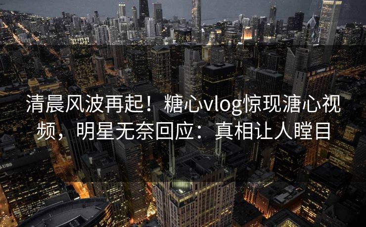 清晨风波再起！糖心vlog惊现溏心视频，明星无奈回应：真相让人瞠目