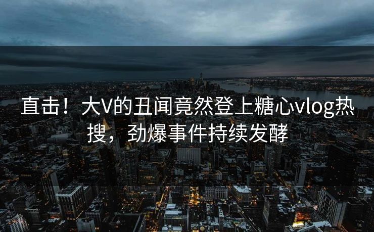 直击！大V的丑闻竟然登上糖心vlog热搜，劲爆事件持续发酵