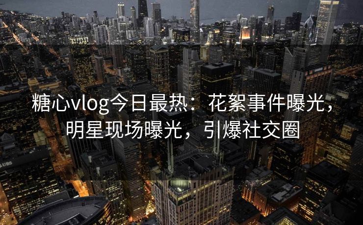 糖心vlog今日最热：花絮事件曝光，明星现场曝光，引爆社交圈