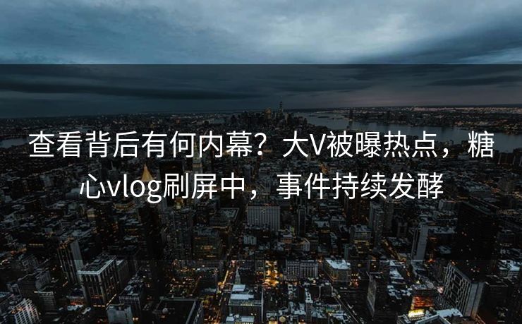 查看背后有何内幕？大V被曝热点，糖心vlog刷屏中，事件持续发酵