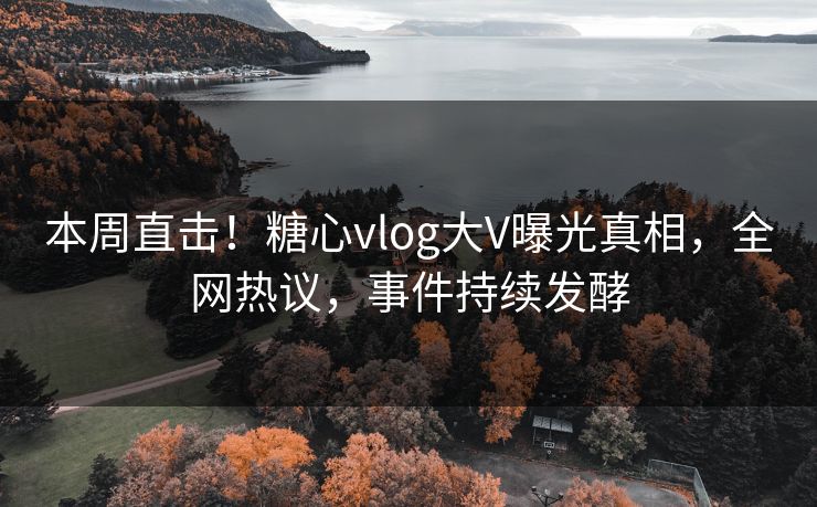 本周直击！糖心vlog大V曝光真相，全网热议，事件持续发酵