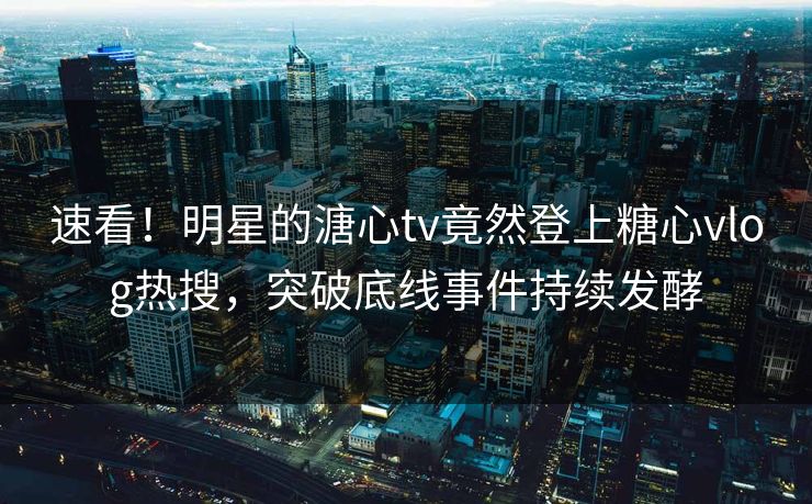 速看！明星的溏心tv竟然登上糖心vlog热搜，突破底线事件持续发酵