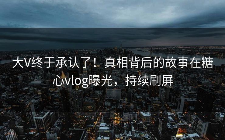 大V终于承认了！真相背后的故事在糖心vlog曝光，持续刷屏