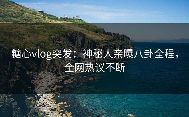 糖心vlog突发：神秘人亲曝八卦全程，全网热议不断