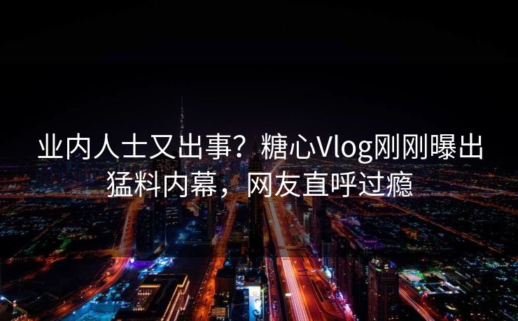 业内人士又出事？糖心Vlog刚刚曝出猛料内幕，网友直呼过瘾