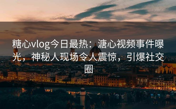 糖心vlog今日最热：溏心视频事件曝光，神秘人现场令人震惊，引爆社交圈