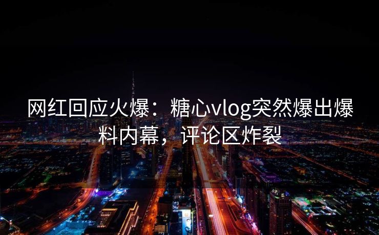 网红回应火爆：糖心vlog突然爆出爆料内幕，评论区炸裂