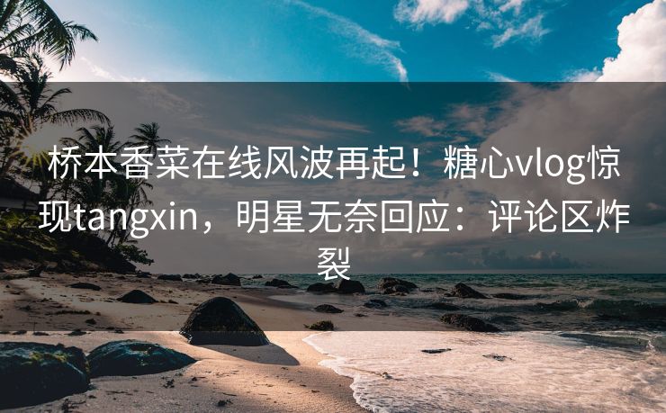 桥本香菜在线风波再起！糖心vlog惊现tangxin，明星无奈回应：评论区炸裂