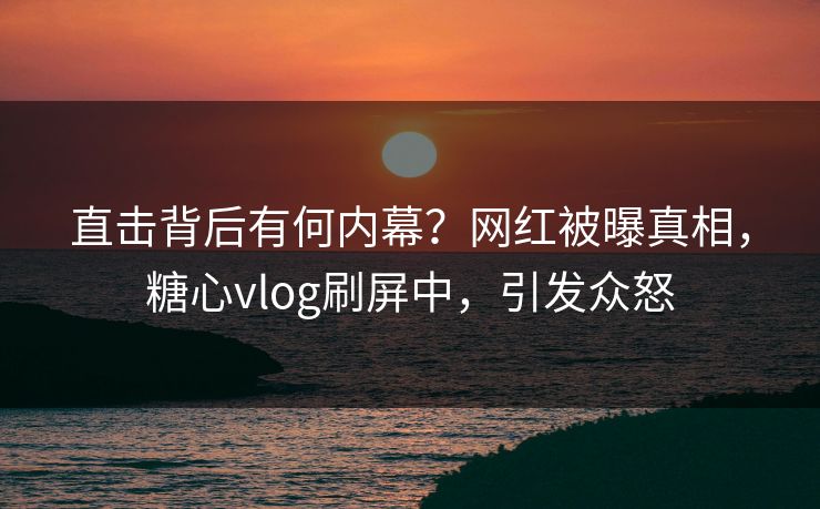 直击背后有何内幕？网红被曝真相，糖心vlog刷屏中，引发众怒