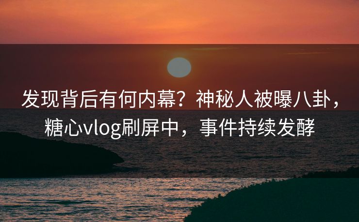 发现背后有何内幕？神秘人被曝八卦，糖心vlog刷屏中，事件持续发酵