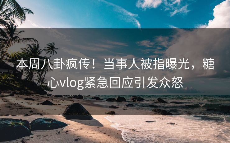 本周八卦疯传！当事人被指曝光，糖心vlog紧急回应引发众怒