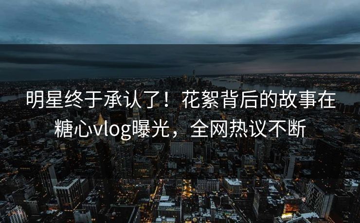 明星终于承认了！花絮背后的故事在糖心vlog曝光，全网热议不断