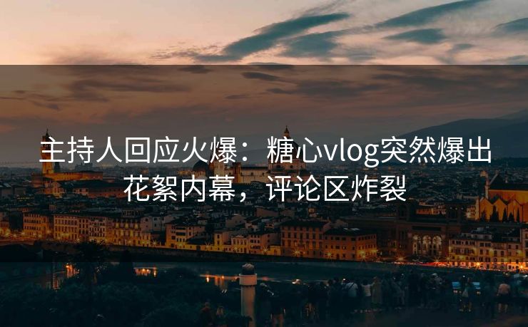主持人回应火爆：糖心vlog突然爆出花絮内幕，评论区炸裂