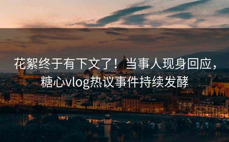 花絮终于有下文了！当事人现身回应，糖心vlog热议事件持续发酵