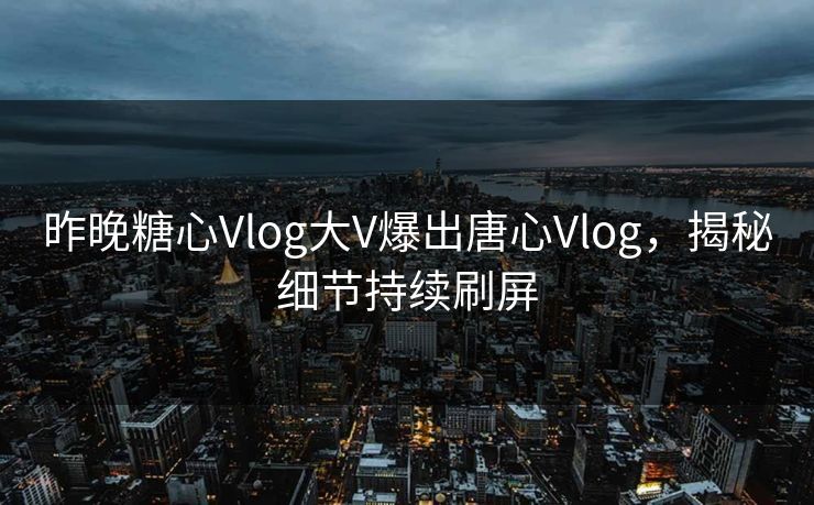 昨晚糖心Vlog大V爆出唐心Vlog，揭秘细节持续刷屏