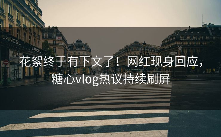 花絮终于有下文了！网红现身回应，糖心vlog热议持续刷屏