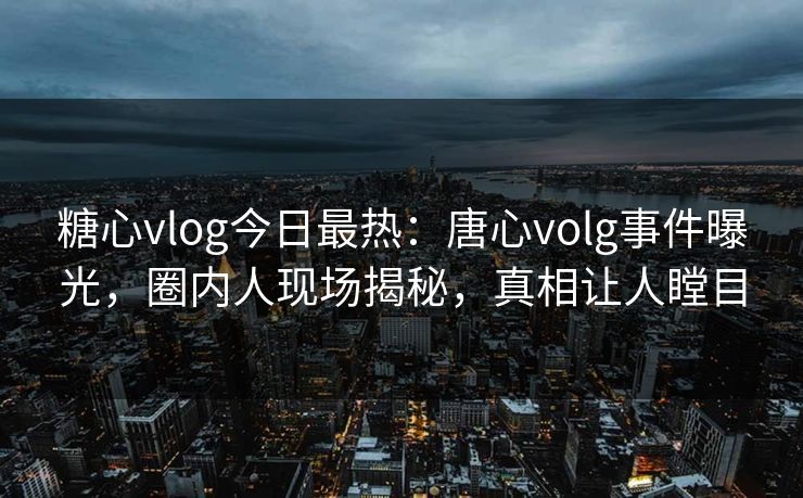 糖心vlog今日最热：唐心volg事件曝光，圈内人现场揭秘，真相让人瞠目