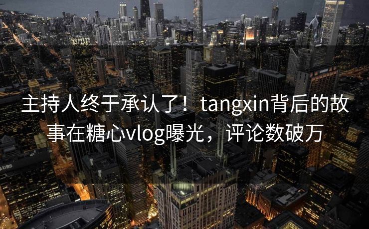主持人终于承认了！tangxin背后的故事在糖心vlog曝光，评论数破万