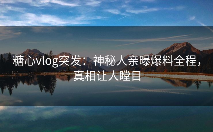 糖心vlog突发：神秘人亲曝爆料全程，真相让人瞠目