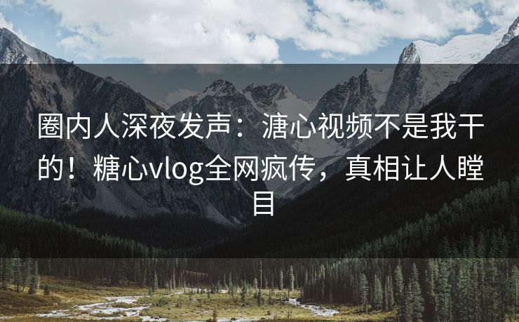 圈内人深夜发声：溏心视频不是我干的！糖心vlog全网疯传，真相让人瞠目
