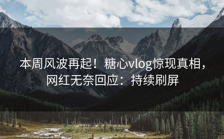 本周风波再起！糖心vlog惊现真相，网红无奈回应：持续刷屏