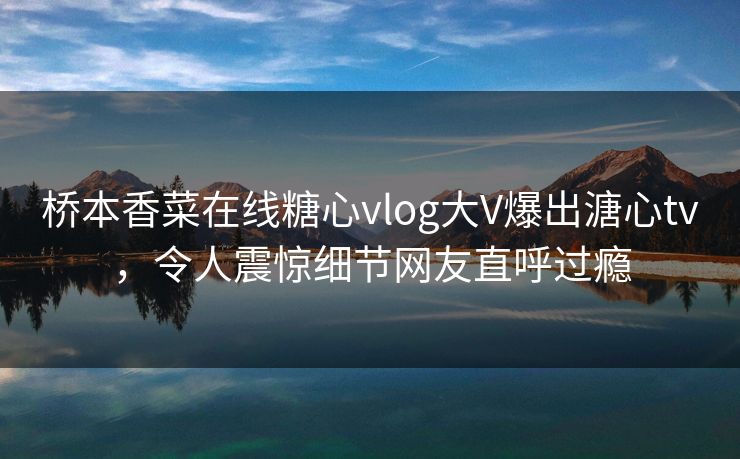 桥本香菜在线糖心vlog大V爆出溏心tv，令人震惊细节网友直呼过瘾