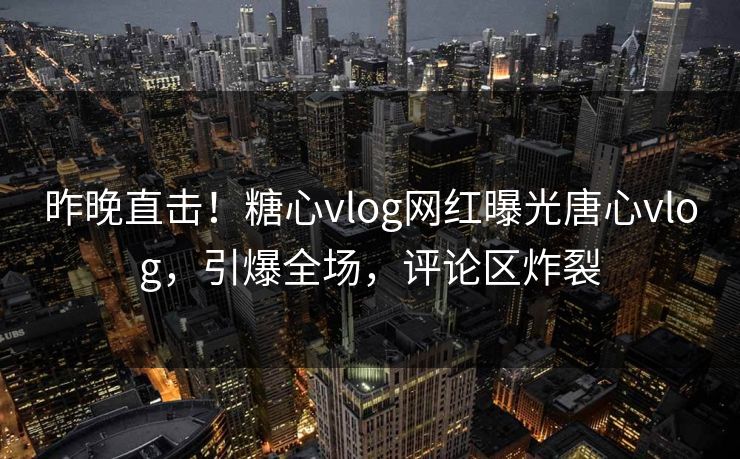 昨晚直击！糖心vlog网红曝光唐心vlog，引爆全场，评论区炸裂