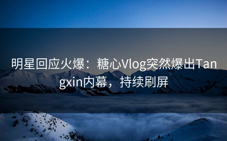 明星回应火爆：糖心Vlog突然爆出Tangxin内幕，持续刷屏