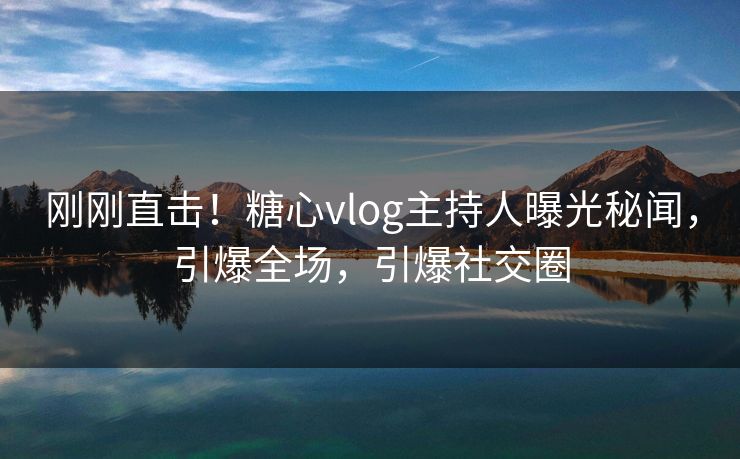刚刚直击！糖心vlog主持人曝光秘闻，引爆全场，引爆社交圈