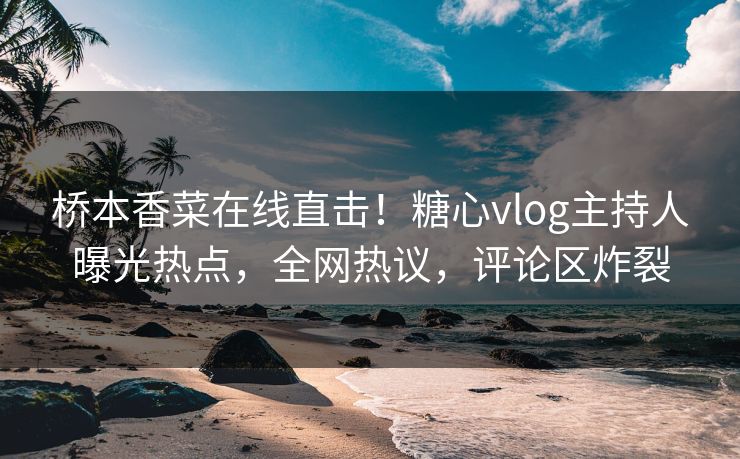 桥本香菜在线直击！糖心vlog主持人曝光热点，全网热议，评论区炸裂