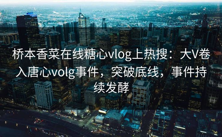桥本香菜在线糖心vlog上热搜：大V卷入唐心volg事件，突破底线，事件持续发酵