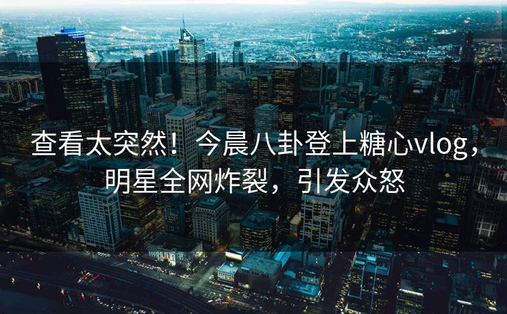 查看太突然！今晨八卦登上糖心vlog，明星全网炸裂，引发众怒