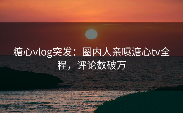 糖心vlog突发：圈内人亲曝溏心tv全程，评论数破万